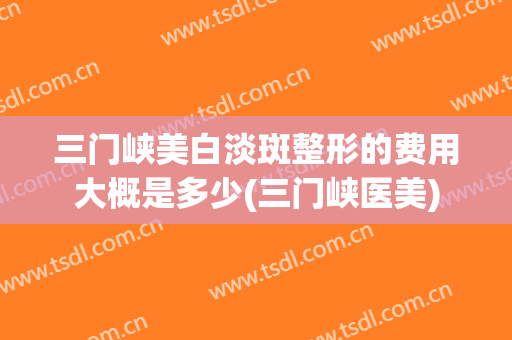 三门峡美白淡斑整形的费用大概是多少(三门峡医美)