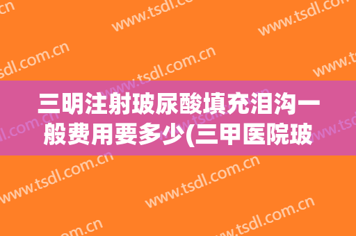 三明注射玻尿酸填充泪沟一般费用要多少(三甲医院玻尿酸填充泪沟价格)