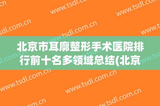 北京市耳廓整形手术医院排行前十名多领域总结(北京市耳廓整形手术整形医院)