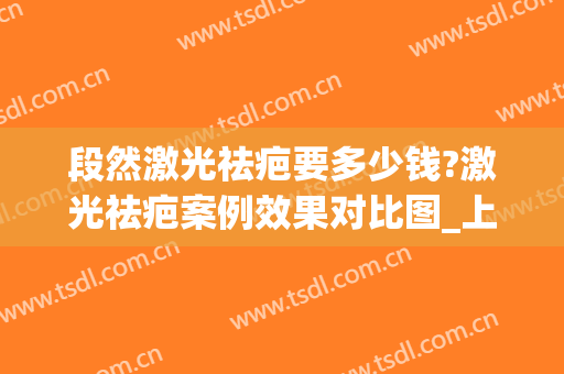 段然激光祛疤要多少钱?激光祛疤案例效果对比图_上海交通大学医学院附属第九人民医院
