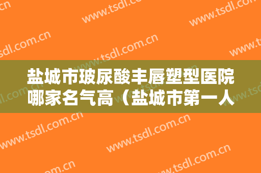 盐城市玻尿酸丰唇塑型医院哪家名气高（盐城市第一人民医院整形科公立5强擅长口碑各不同）