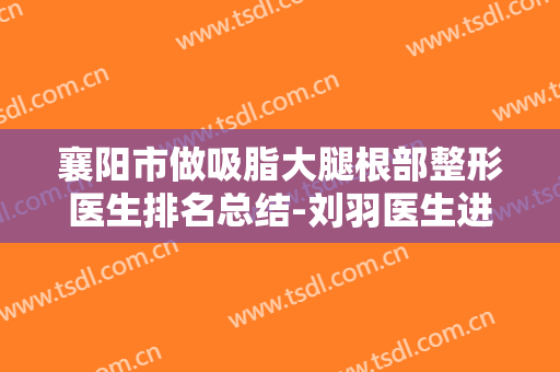 襄阳市做吸脂大腿根部整形医生排名总结-刘羽医生进入新版专家名单上线