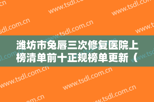 潍坊市兔唇三次修复医院上榜清单前十正规榜单更新（潍坊市兔唇三次修复整形医院）
