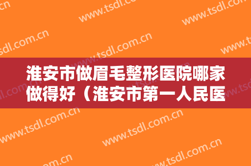 淮安市做眉毛整形医院哪家做得好（淮安市第一人民医院整形科实力非同凡响）