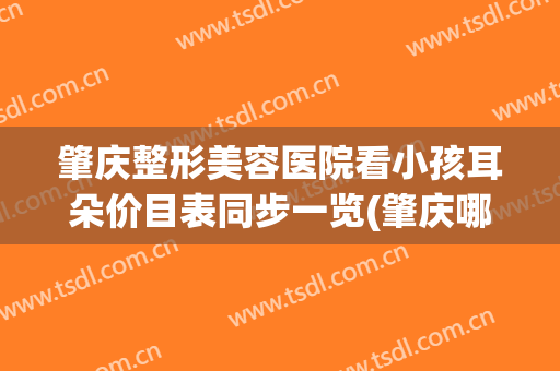 肇庆整形美容医院看小孩耳朵价目表同步一览(肇庆哪个整形整容好)