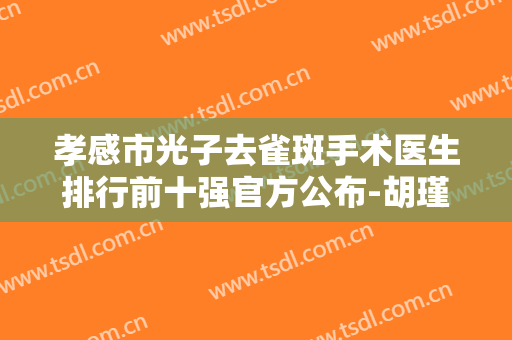 孝感市光子去雀斑手术医生排行前十强官方公布-胡瑾整形医生获网友强赞