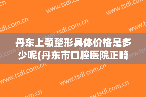 丹东上颚整形具体价格是多少呢(丹东市口腔医院正畸科电话)