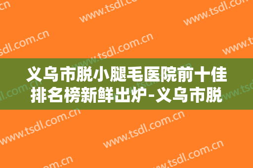 义乌市脱小腿毛医院前十佳排名榜新鲜出炉-义乌市脱小腿毛整形医院