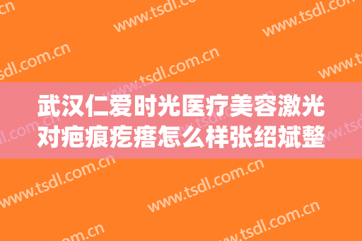 武汉仁爱时光医疗美容激光对疤痕疙瘩怎么样张绍斌整形医生(武汉仁爱时光医院怎么样)