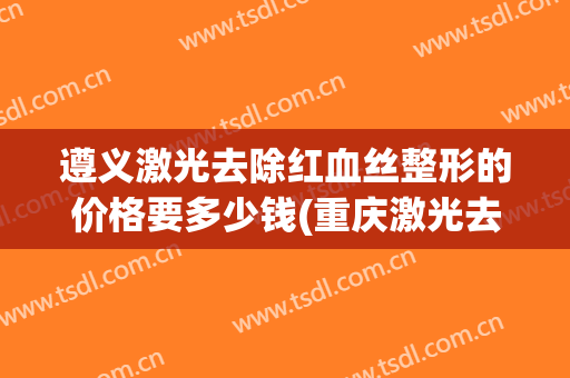 遵义激光去除红血丝整形的价格要多少钱(重庆激光去红血丝)