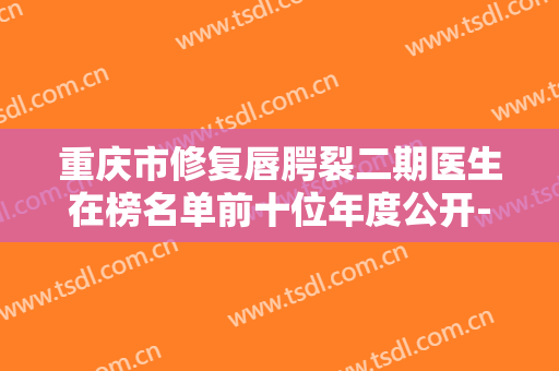 重庆市修复唇腭裂二期医生在榜名单前十位年度公开-周晓虹医生能终于入围了