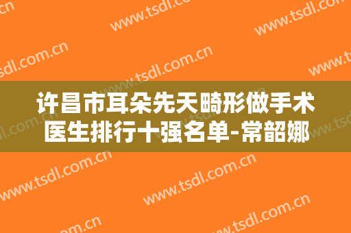 许昌市耳朵先天畸形做手术医生排行十强名单-常韶娜整形医生实力口碑专业点评