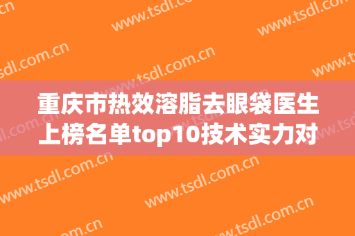 重庆市热效溶脂去眼袋医生上榜名单top10技术实力对比-何敏医生入围专家都是名医大咖