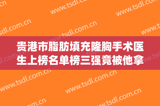 贵港市脂肪填充隆胸手术医生上榜名单榜三强竟被他拿下-张志兵医生强势入围_技术保障