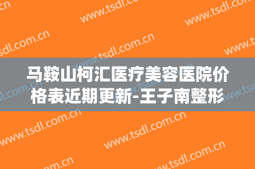 马鞍山柯汇医疗美容医院价格表近期更新-王子南整形医生(马鞍山科锐建设工程有限公司)