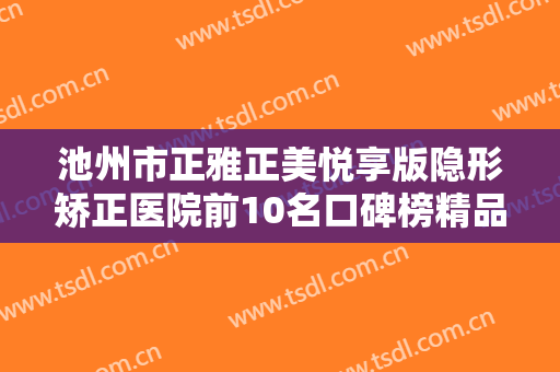 池州市正雅正美悦享版隐形矫正医院前10名口碑榜精品汇总-池州市正雅正美悦享版隐形矫正口腔医院