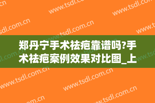 郑丹宁手术祛疤靠谱吗?手术祛疤案例效果对比图_上海交通大学医学院附属第九人民医院