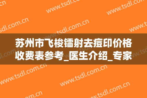 苏州市飞梭镭射去痘印价格收费表参考_医生介绍_专家推荐（苏州市飞梭镭射去痘印手术大致价格是多少）