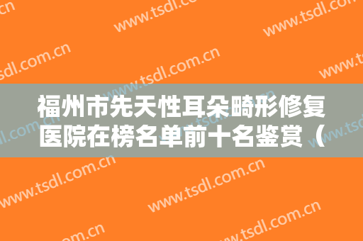 福州市先天性耳朵畸形修复医院在榜名单前十名鉴赏（福州市先天性耳朵畸形修复整形医院）