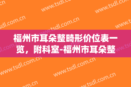 福州市耳朵整畸形价位表一览，附科室-福州市耳朵整畸形整形医院(福州看耳朵的医院)