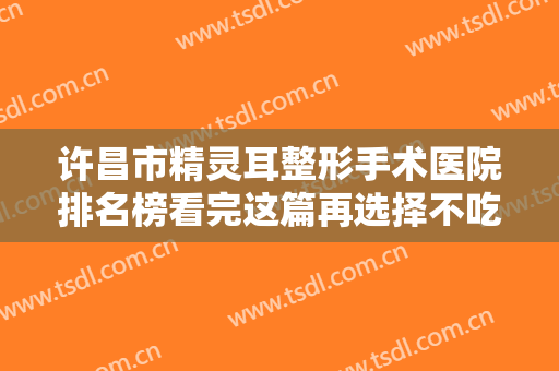 许昌市精灵耳整形手术医院排名榜看完这篇再选择不吃亏-许昌郭丽娜医疗整形美容诊所