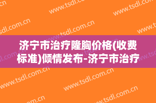 济宁市治疗隆胸价格(收费标准)倾情发布-济宁市治疗隆胸手术价格一般多少