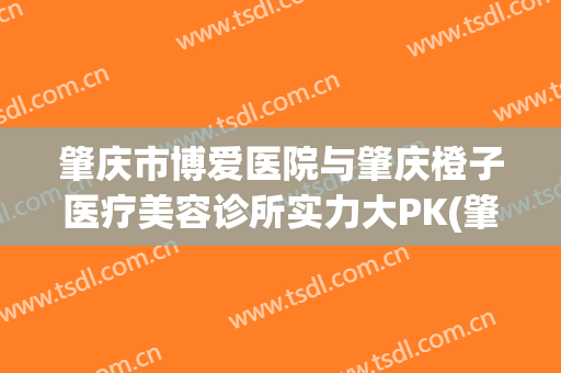 肇庆市博爱医院与肇庆橙子医疗美容诊所实力大PK(肇庆博爱医院正规吗)