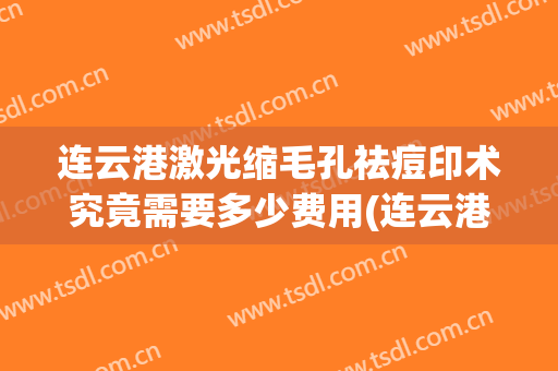 连云港激光缩毛孔祛痘印术究竟需要多少费用(连云港激光祛痘坑哪个医院好)
