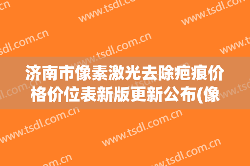 济南市像素激光去除疤痕价格价位表新版更新公布(像素激光去除疤痕大概需要费用是多少)
