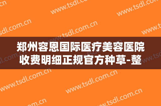 郑州容恩国际医疗美容医院收费明细正规官方种草-整形祛疤大价格是怎么定