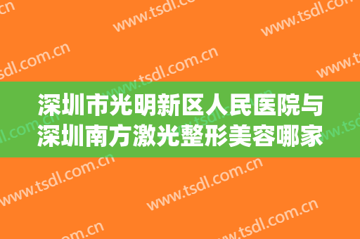 深圳市光明新区人民医院与深圳南方激光整形美容哪家整形最好(深圳光明人民医院可以看男科吗)