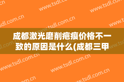 成都激光磨削疤痕价格不一致的原因是什么(成都三甲医院激光祛疤)