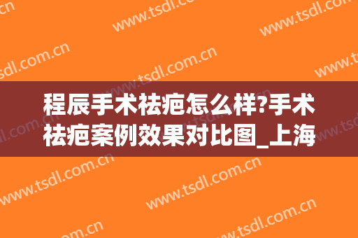 程辰手术祛疤怎么样?手术祛疤案例效果对比图_上海交通大学医学院附属第九人民医院