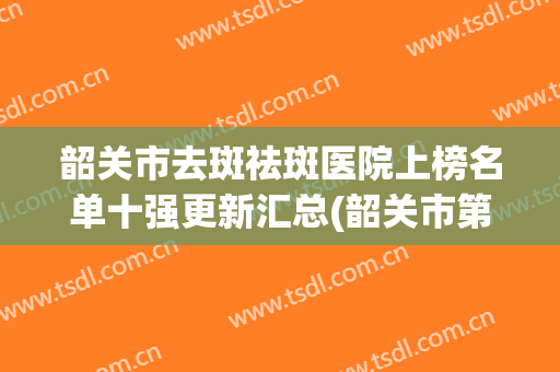 韶关市去斑祛斑医院上榜名单十强更新汇总(韶关市第一人民医院全城热门口碑机构推荐)