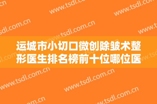 运城市小切口微创除皱术整形医生排名榜前十位哪位医-刘彦军医生首次锁定榜前三