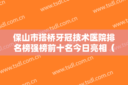 保山市搭桥牙冠技术医院排名榜强榜前十名今日亮相（保山市搭桥牙冠技术口腔医院分都上榜了）
