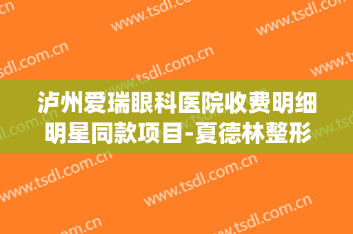 泸州爱瑞眼科医院收费明细明星同款项目-夏德林整形医生(泸州爱瑞眼科怎么收费)