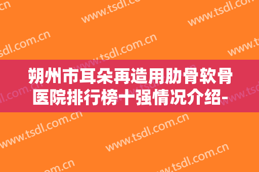 朔州市耳朵再造用肋骨软骨医院排行榜十强情况介绍-朔州星范医疗美容诊所