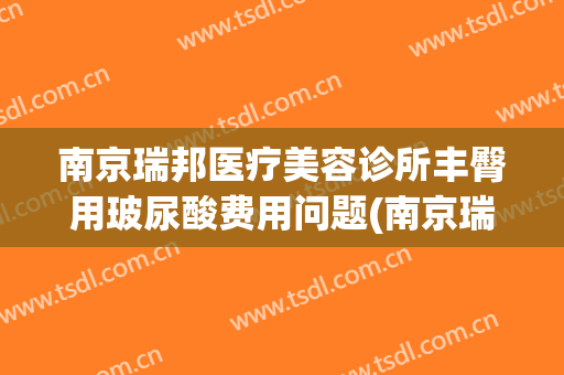 南京瑞邦医疗美容诊所丰臀用玻尿酸费用问题(南京瑞邦美家)