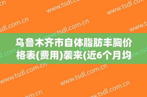 乌鲁木齐市自体脂肪丰胸价格表(费用)袭来(近6个月均价为：23715元)