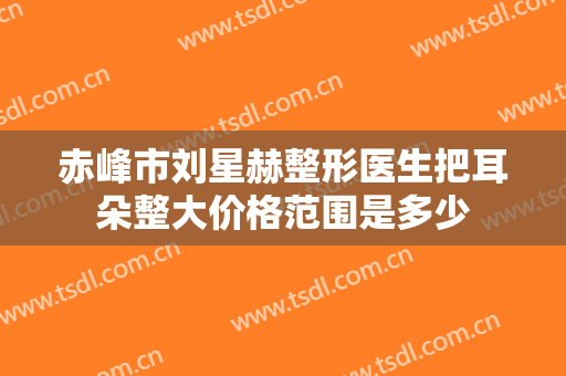 赤峰市刘星赫整形医生把耳朵整大价格范围是多少