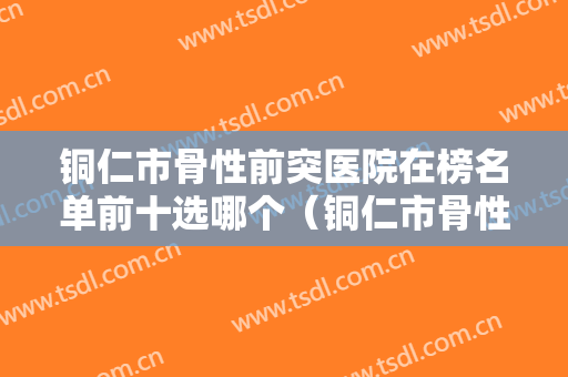 铜仁市骨性前突医院在榜名单前十选哪个（铜仁市骨性前突口腔医院技术口碑不错）