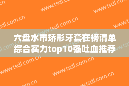六盘水市矫形牙套在榜清单综合实力top10强吐血推荐-六盘水市矫形牙套口腔医生