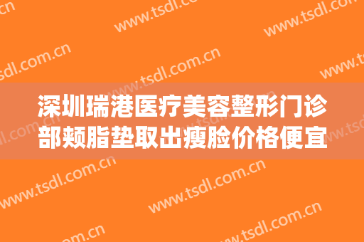 深圳瑞港医疗美容整形门诊部颊脂垫取出瘦脸价格便宜(瑞港医疗美容 百度百科)