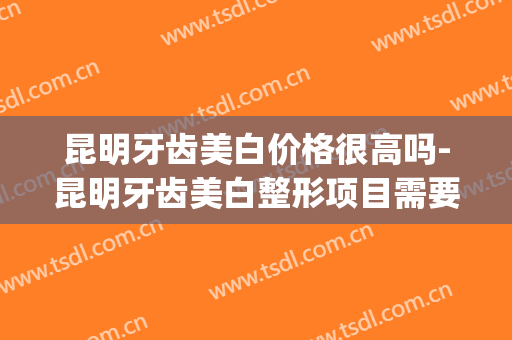 昆明牙齿美白价格很高吗-昆明牙齿美白整形项目需要多少价格(昆明牙齿美容医院)