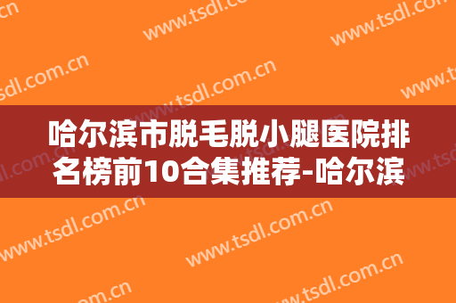 哈尔滨市脱毛脱小腿医院排名榜前10合集推荐-哈尔滨市脱毛脱小腿价钱是高还是低