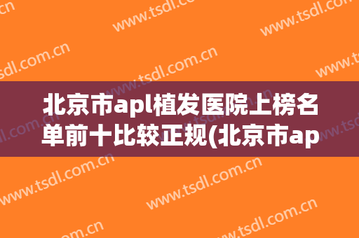 北京市apl植发医院上榜名单前十比较正规(北京市apl植发整形医院)(北京植发医院排名是怎么样)
