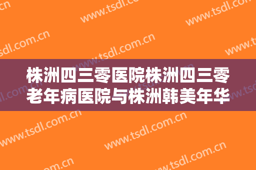 株洲四三零医院株洲四三零老年病医院与株洲韩美年华医疗美容凭口碑那家好呢