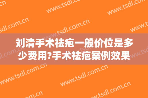 刘清手术祛疤一般价位是多少费用?手术祛疤案例效果对比图_上海交通大学医学院附属第九人民医院