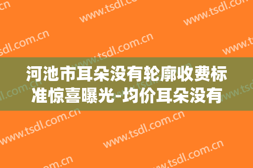 河池市耳朵没有轮廓收费标准惊喜曝光-均价耳朵没有轮廓23869元(没轮廓的耳朵)